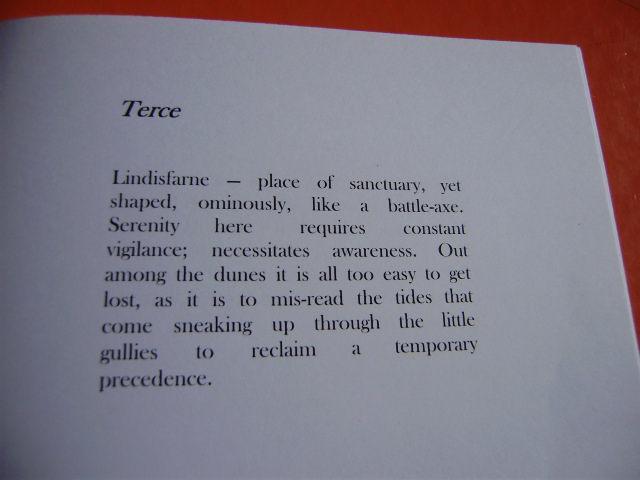 Photograph of the poem 'Terce', in order to quote these words: 'Lindisfarne — place of sanctuary, yet / shaped, ominously, like a battle-axe. / Serenity here requires constant / vigilance; necessitates awareness.' The poem continues 'Out / among the dunes it is all too easy to get / lost, as it is to mis-read the tides that / come sneaking up through the little / gullies to reclaim a temporary / precedence.' The poem is right justified in a block which means some of the words have huge gaps between them.